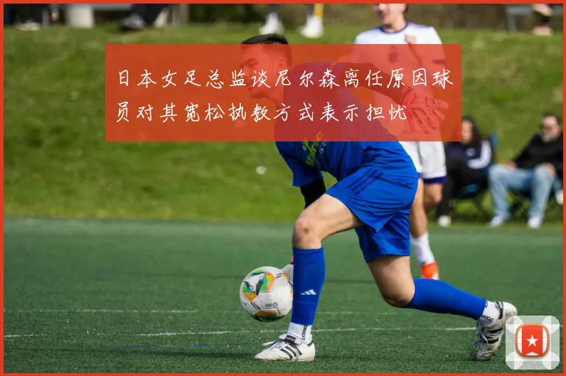 日本女足总监谈尼尔森离任原因球员对其宽松执教方式表示担忧