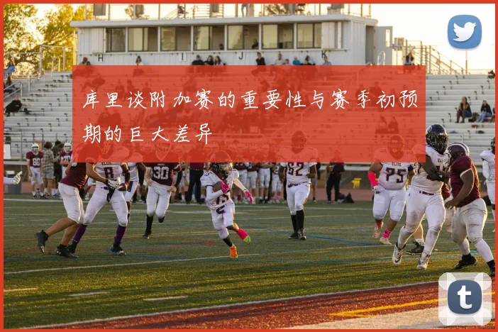 库里谈附加赛的重要性与赛季初预期的巨大差异