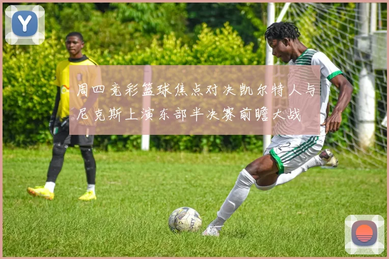 周四竞彩篮球焦点对决凯尔特人与尼克斯上演东部半决赛前瞻大战