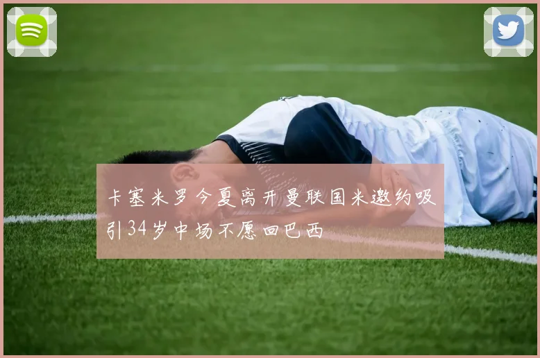 卡塞米罗今夏离开曼联国米邀约吸引34岁中场不愿回巴西