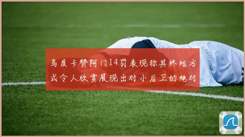 乌度卡赞阿门14罚表现称其终结方式令人欣赏展现出对小后卫的绝对统治力