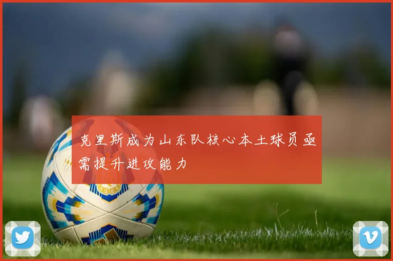 克里斯成为山东队核心本土球员亟需提升进攻能力