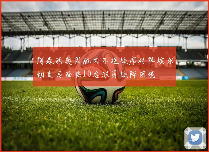 阿森西奥因肌肉不适缺席对阵埃尔切皇马面临10名球员缺阵困境