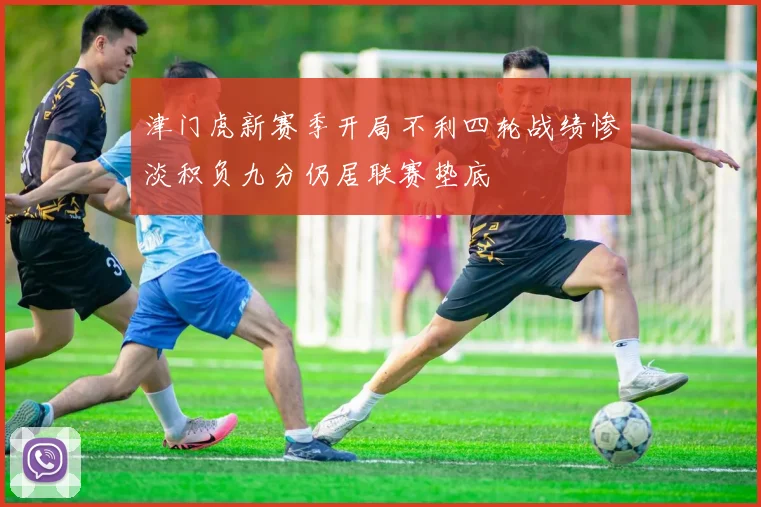 津门虎新赛季开局不利四轮战绩惨淡积负九分仍居联赛垫底