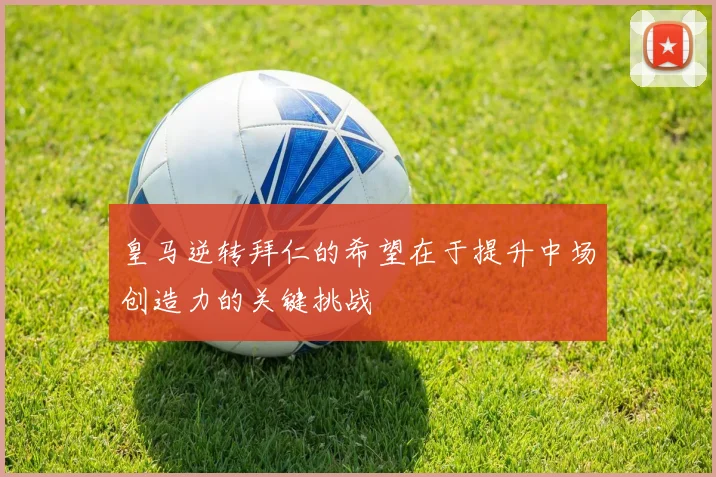 皇马逆转拜仁的希望在于提升中场创造力的关键挑战