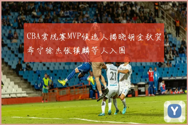 CBA常规赛MVP候选人揭晓胡金秋贺希宁徐杰张镇麟等人入围