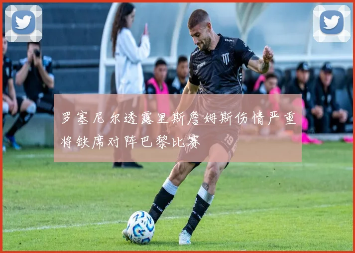 罗塞尼尔透露里斯詹姆斯伤情严重将缺席对阵巴黎比赛