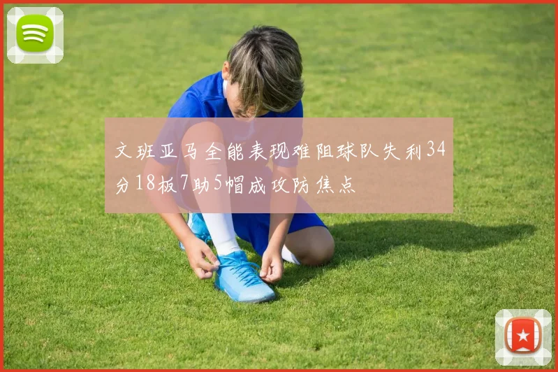 文班亚马全能表现难阻球队失利34分18板7助5帽成攻防焦点